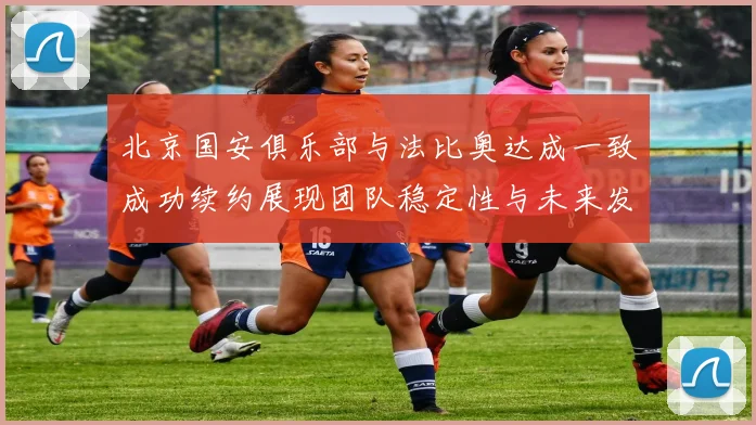北京国安俱乐部与法比奥达成一致成功续约展现团队稳定性与未来发展潜力