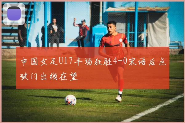 中国女足U17半场狂胜4-0宋语后点破门出线在望