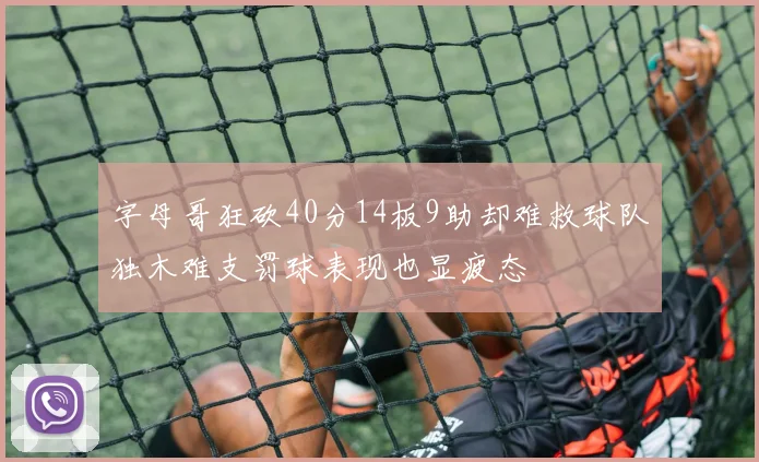 字母哥狂砍40分14板9助却难救球队独木难支罚球表现也显疲态
