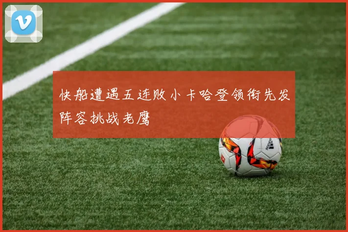 快船遭遇五连败小卡哈登领衔先发阵容挑战老鹰