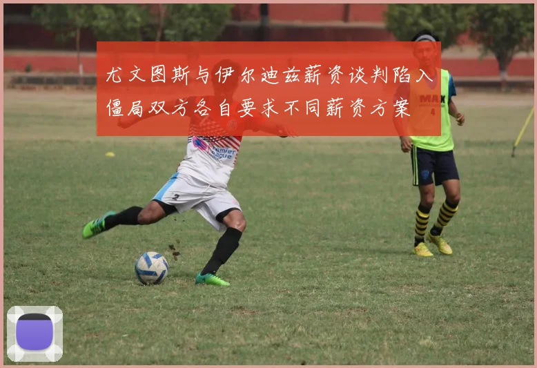 尤文图斯与伊尔迪兹薪资谈判陷入僵局双方各自要求不同薪资方案