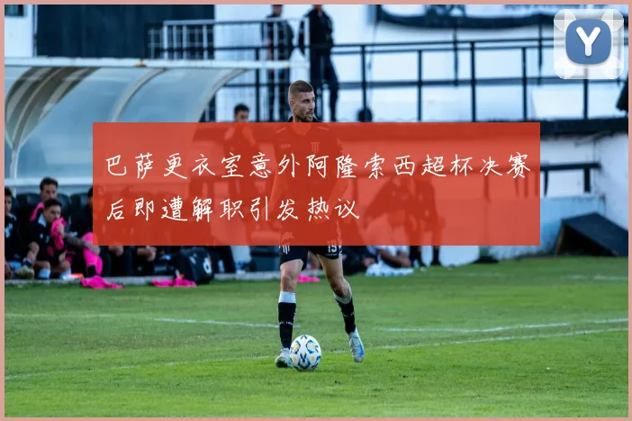 巴萨更衣室意外阿隆索西超杯决赛后即遭解职引发热议