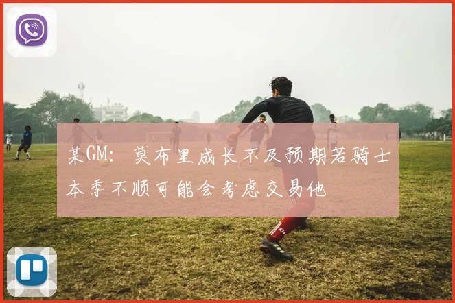某GM：莫布里成长不及预期若骑士本季不顺可能会考虑交易他