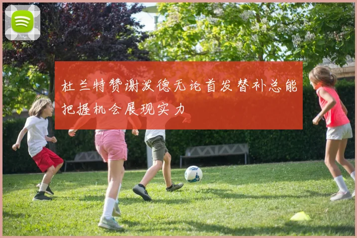杜兰特赞谢泼德无论首发替补总能把握机会展现实力