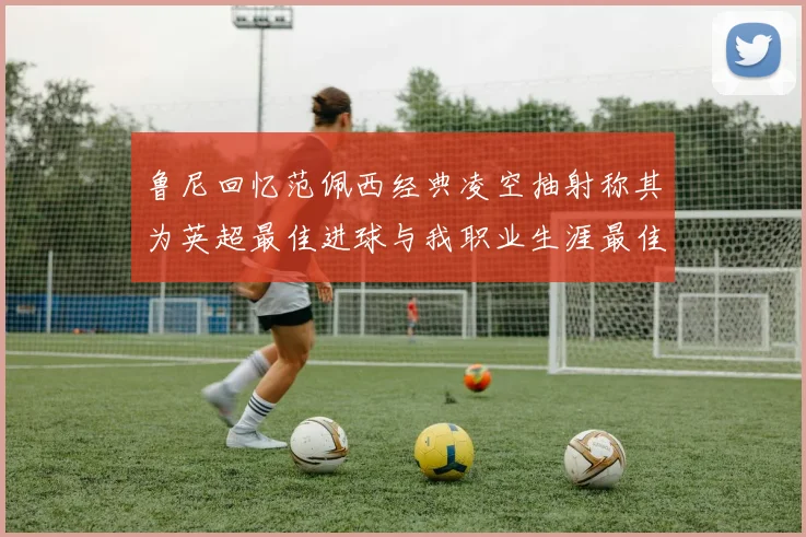 鲁尼回忆范佩西经典凌空抽射称其为英超最佳进球与我职业生涯最佳传球结合