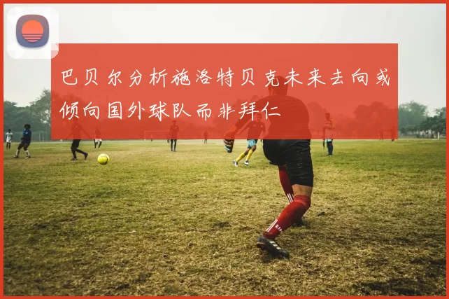 巴贝尔分析施洛特贝克未来去向或倾向国外球队而非拜仁