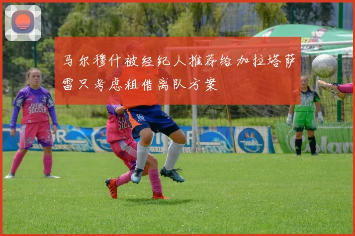 马尔穆什被经纪人推荐给加拉塔萨雷只考虑租借离队方案