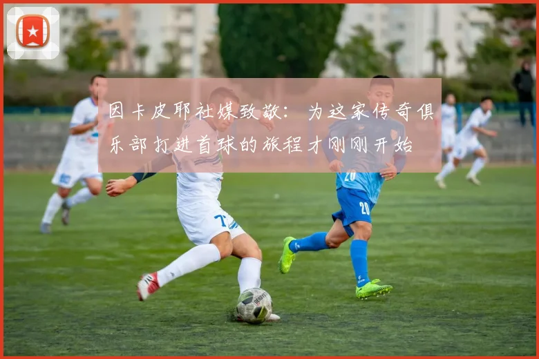 因卡皮耶社媒致敬：为这家传奇俱乐部打进首球的旅程才刚刚开始