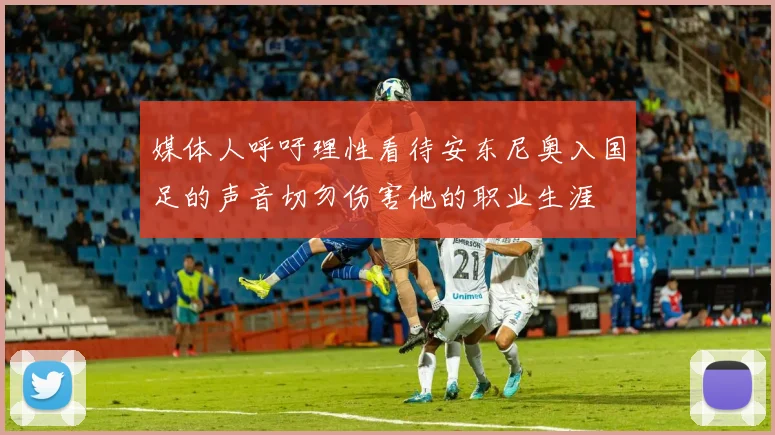 媒体人呼吁理性看待安东尼奥入国足的声音切勿伤害他的职业生涯