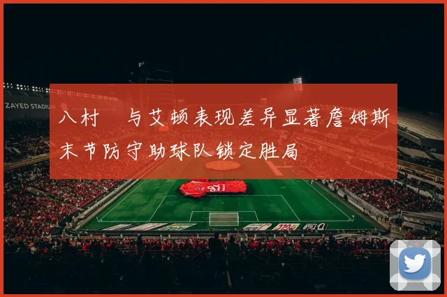 八村塁与艾顿表现差异显著詹姆斯末节防守助球队锁定胜局