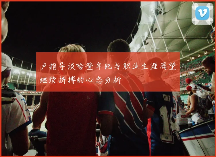 卢指导谈哈登年纪与职业生涯渴望继续拼搏的心态分析