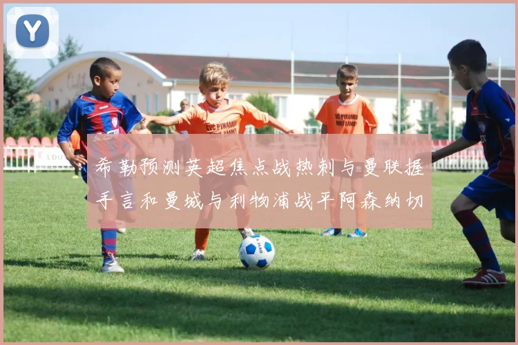 希勒预测英超焦点战热刺与曼联握手言和曼城与利物浦战平阿森纳切尔西双双取胜