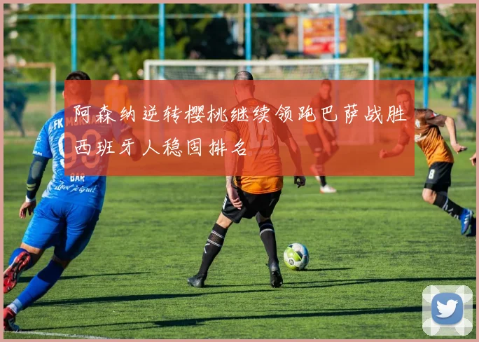 阿森纳逆转樱桃继续领跑巴萨战胜西班牙人稳固排名