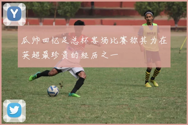 瓜帅回忆足总杯客场比赛称其为在英超最珍贵的经历之一