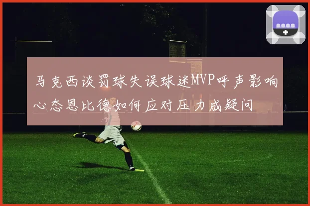 马克西谈罚球失误球迷MVP呼声影响心态恩比德如何应对压力成疑问