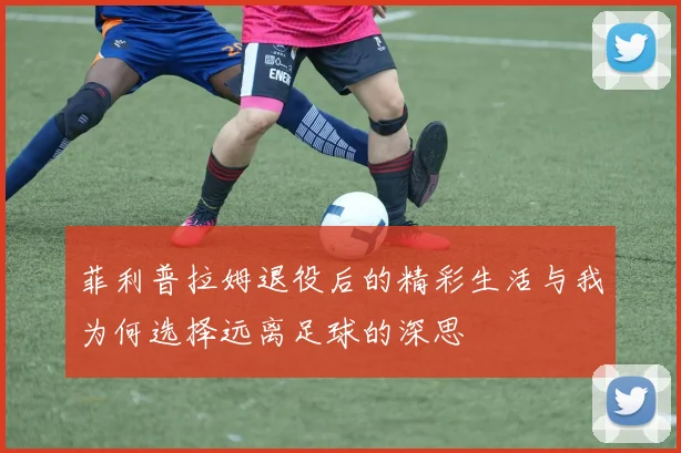 菲利普拉姆退役后的精彩生活与我为何选择远离足球的深思