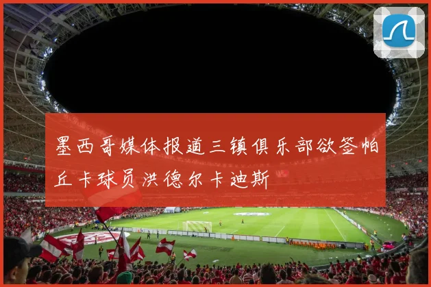 墨西哥媒体报道三镇俱乐部欲签帕丘卡球员洪德尔卡迪斯