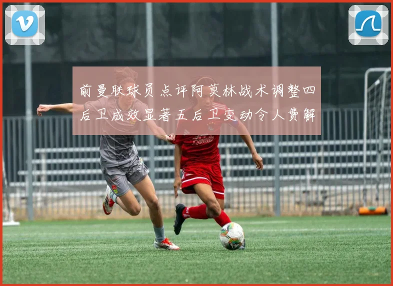 前曼联球员点评阿莫林战术调整四后卫成效显著五后卫变动令人费解