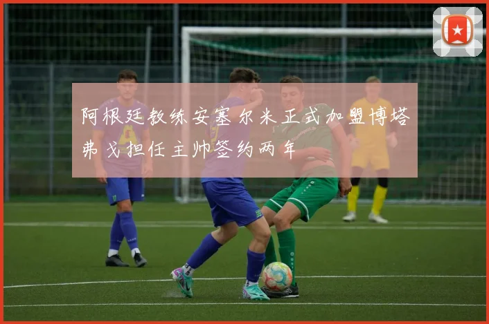 阿根廷教练安塞尔米正式加盟博塔弗戈担任主帅签约两年