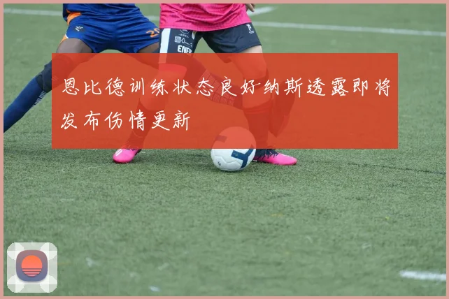 恩比德训练状态良好纳斯透露即将发布伤情更新
