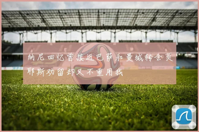 纳尼回忆曾接近巴萨和曼城转会莫耶斯劝留却又不重用我