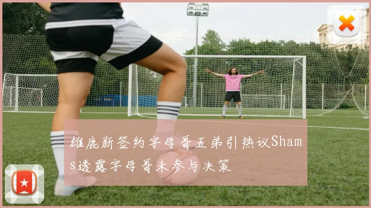 雄鹿新签约字母哥五弟引热议Shams透露字母哥未参与决策