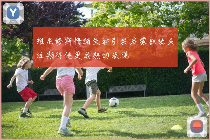 维尼修斯情绪失控引发启蒙教练关注期待他更成熟的表现