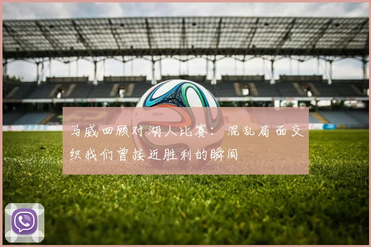 马威回顾对湖人比赛：混乱局面交织我们曾接近胜利的瞬间