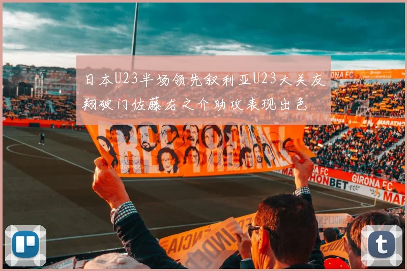 日本U23半场领先叙利亚U23大关友翔破门佐藤龙之介助攻表现出色