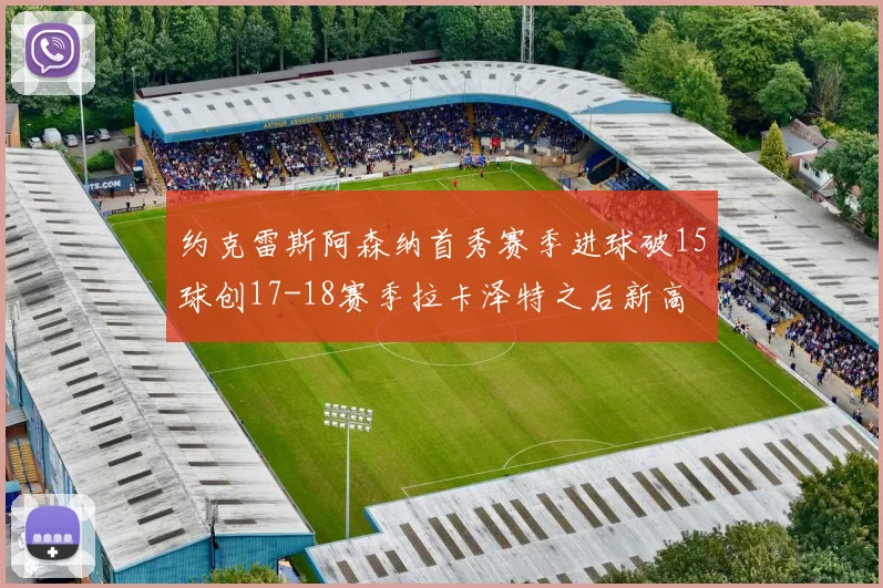 约克雷斯阿森纳首秀赛季进球破15球创17-18赛季拉卡泽特之后新高